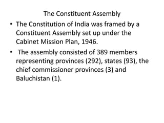 The Constituent Assembly
• The Constitution of India was framed by a
Constituent Assembly set up under the
Cabinet Mission Plan, 1946.
• The assembly consisted of 389 members
representing provinces (292), states (93), the
chief commissioner provinces (3) and
Baluchistan (1).
 