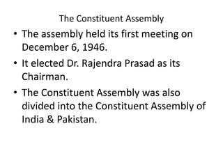 The Constituent Assembly
• The assembly held its first meeting on
December 6, 1946.
• It elected Dr. Rajendra Prasad as its
Chairman.
• The Constituent Assembly was also
divided into the Constituent Assembly of
India & Pakistan.
 