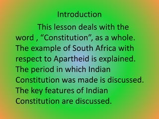 Introduction
This lesson deals with the
word , “Constitution”, as a whole.
The example of South Africa with
respect to Apartheid is explained.
The period in which Indian
Constitution was made is discussed.
The key features of Indian
Constitution are discussed.
 