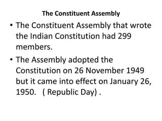 The Constituent Assembly
• The Constituent Assembly that wrote
the Indian Constitution had 299
members.
• The Assembly adopted the
Constitution on 26 November 1949
but it came into effect on January 26,
1950. ( Republic Day) .
 