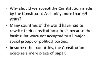 • Why should we accept the Constitution made
by the Constituent Assembly more than 69
years?
• Many countries of the world have had to
rewrite their constitution a fresh because the
basic rules were not accepted to all major
social groups or political parties.
• In some other countries, the Constitution
exists as a mere piece of paper.
 