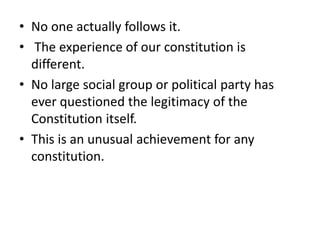 • No one actually follows it.
• The experience of our constitution is
different.
• No large social group or political party has
ever questioned the legitimacy of the
Constitution itself.
• This is an unusual achievement for any
constitution.
 