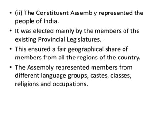 • (ii) The Constituent Assembly represented the
people of India.
• It was elected mainly by the members of the
existing Provincial Legislatures.
• This ensured a fair geographical share of
members from all the regions of the country.
• The Assembly represented members from
different language groups, castes, classes,
religions and occupations.
 