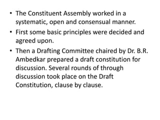 • The Constituent Assembly worked in a
systematic, open and consensual manner.
• First some basic principles were decided and
agreed upon.
• Then a Drafting Committee chaired by Dr. B.R.
Ambedkar prepared a draft constitution for
discussion. Several rounds of through
discussion took place on the Draft
Constitution, clause by clause.
 