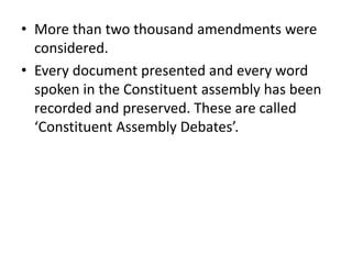 • More than two thousand amendments were
considered.
• Every document presented and every word
spoken in the Constituent assembly has been
recorded and preserved. These are called
‘Constituent Assembly Debates’.
 