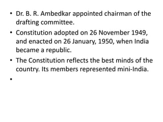 • Dr. B. R. Ambedkar appointed chairman of the
drafting committee.
• Constitution adopted on 26 November 1949,
and enacted on 26 January, 1950, when India
became a republic.
• The Constitution reflects the best minds of the
country. Its members represented mini-India.
•
 