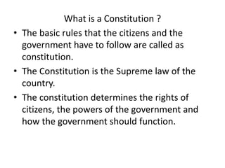 What is a Constitution ?
• The basic rules that the citizens and the
government have to follow are called as
constitution.
• The Constitution is the Supreme law of the
country.
• The constitution determines the rights of
citizens, the powers of the government and
how the government should function.
 