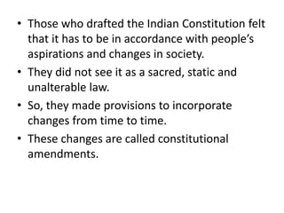 • Those who drafted the Indian Constitution felt
that it has to be in accordance with people’s
aspirations and changes in society.
• They did not see it as a sacred, static and
unalterable law.
• So, they made provisions to incorporate
changes from time to time.
• These changes are called constitutional
amendments.
 