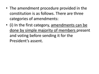 • The amendment procedure provided in the
constitution is as follows. There are three
categories of amendments:
• (i) In the first category, amendments can be
done by simple majority of members present
and voting before sending it for the
President’s assent.
 