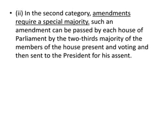 • (ii) In the second category, amendments
require a special majority. such an
amendment can be passed by each house of
Parliament by the two-thirds majority of the
members of the house present and voting and
then sent to the President for his assent.
 