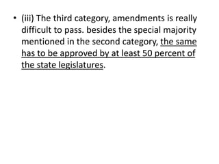• (iii) The third category, amendments is really
difficult to pass. besides the special majority
mentioned in the second category, the same
has to be approved by at least 50 percent of
the state legislatures.
 