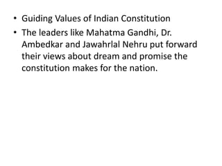 • Guiding Values of Indian Constitution
• The leaders like Mahatma Gandhi, Dr.
Ambedkar and Jawahrlal Nehru put forward
their views about dream and promise the
constitution makes for the nation.
 