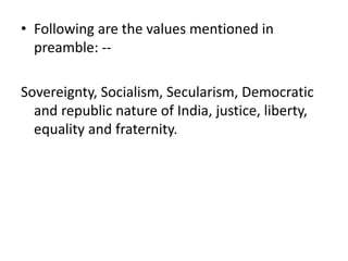 • Following are the values mentioned in
preamble: --
Sovereignty, Socialism, Secularism, Democratic
and republic nature of India, justice, liberty,
equality and fraternity.
 