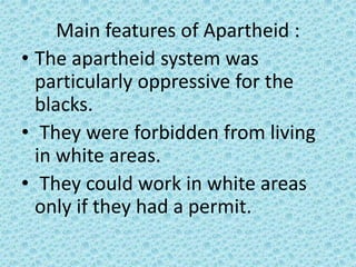 Main features of Apartheid :
• The apartheid system was
particularly oppressive for the
blacks.
• They were forbidden from living
in white areas.
• They could work in white areas
only if they had a permit.
 