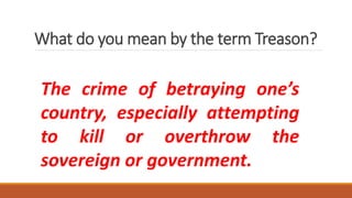 What do you mean by the term Treason?
The crime of betraying one’s
country, especially attempting
to kill or overthrow the
sovereign or government.
 