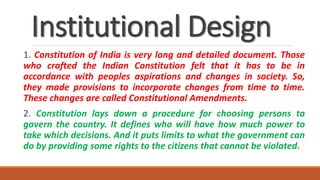 Institutional Design
1. Constitution of India is very long and detailed document. Those
who crafted the Indian Constitution felt that it has to be in
accordance with peoples aspirations and changes in society. So,
they made provisions to incorporate changes from time to time.
These changes are called Constitutional Amendments.
2. Constitution lays down a procedure for choosing persons to
govern the country. It defines who will have how much power to
take which decisions. And it puts limits to what the government can
do by providing some rights to the citizens that cannot be violated.
 