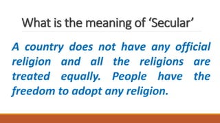 What is the meaning of ‘Secular’
A country does not have any official
religion and all the religions are
treated equally. People have the
freedom to adopt any religion.
 