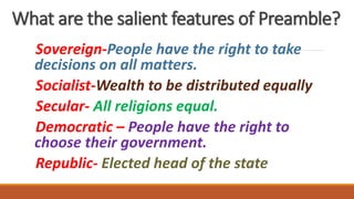 What are the salient features of Preamble?
Sovereign-People have the right to take
decisions on all matters.
Socialist-Wealth to be distributed equally
Secular- All religions equal.
Democratic – People have the right to
choose their government.
Republic- Elected head of the state
 