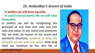 Dr. Ambedkar’s dream of India
- In politics we will have equality
- In social and economic life we will have
inequality.
In politics we will be recognizing the
principle of one man one vote and one
vote one value. In our social and economic
life, we shall, by reason of our social and
economic structure, continue to deny the
principle of one man one value. How long
shall we continue to live this life of
contradictions?
 