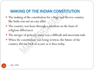 MAKING OF THE INDIAN CONSTITUTION
महेंद्र पारीक10
 The making of the constitution for a huge and diverse country
like India was not an easy affair
 The country was born through a partition on the basis of
religious differences
 The merger of princely states was a difficult and uncertain task.
 When the constitution was being written, the future of the
country did not look as secure as it does today.
 