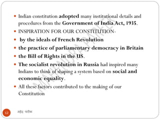 महेंद्र पारीक12
 Indian constitution adopted many institutional details and
procedures from the Government of India Act, 1935.
 INSPIRATION FOR OUR CONSTITUTION-
 by the ideals of French Revolution
 the practice of parliamentary democracy in Britain
 the Bill of Rights in the US.
 The socialist revolution in Russia had inspired many
Indians to think of shaping a system based on social and
economic equality.
 All these factors contributed to the making of our
Constitution
 