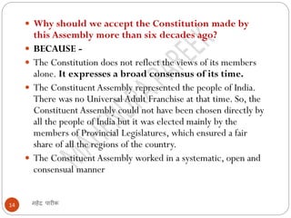 महेंद्र पारीक14
 Why should we accept the Constitution made by
this Assembly more than six decades ago?
 BECAUSE -
 The Constitution does not reflect the views of its members
alone. It expresses a broad consensus of its time.
 The Constituent Assembly represented the people of India.
There was no Universal Adult Franchise at that time. So, the
Constituent Assembly could not have been chosen directly by
all the people of India but it was elected mainly by the
members of Provincial Legislatures, which ensured a fair
share of all the regions of the country.
 The Constituent Assembly worked in a systematic, open and
consensual manner
 