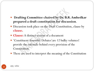 महेंद्र पारीक15
 Drafting Committee chaired by Dr. B.R.Ambedkar
prepared a draft constitution for discussion.
 Discussion took place on the Draft Constitution, clause by
clause.
 Clause: A distinct section of a document
 ‘Constituent Assembly Debates’are 12 bulky volumes!
provide the rationale behind every provision of the
Constitution.
 These are used to interpret the meaning of the Constitution
 