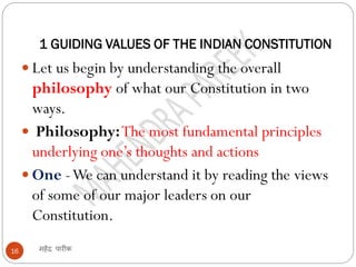 1 GUIDING VALUES OF THE INDIAN CONSTITUTION
महेंद्र पारीक16
 Let us begin by understanding the overall
philosophy of what our Constitution in two
ways.
 Philosophy:The most fundamental principles
underlying one’s thoughts and actions
 One -We can understand it by reading the views
of some of our major leaders on our
Constitution.
 