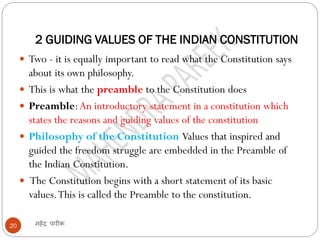 2 GUIDING VALUES OF THE INDIAN CONSTITUTION
महेंद्र पारीक20
 Two - it is equally important to read what the Constitution says
about its own philosophy.
 This is what the preamble to the Constitution does
 Preamble:An introductory statement in a constitution which
states the reasons and guiding values of the constitution
 Philosophy of the Constitution Values that inspired and
guided the freedom struggle are embedded in the Preamble of
the Indian Constitution.
 The Constitution begins with a short statement of its basic
values.This is called the Preamble to the constitution.
 