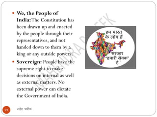 महेंद्र पारीक23
 We, the People of
India:The Constitution has
been drawn up and enacted
by the people through their
representatives, and not
handed down to them by a
king or any outside powers.
 Sovereign: People have the
supreme right to make
decisions on internal as well
as external matters. No
external power can dictate
the Government of India.
 