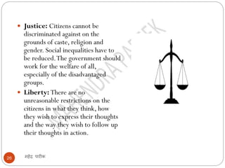 महेंद्र पारीक26
 Justice: Citizens cannot be
discriminated against on the
grounds of caste, religion and
gender. Social inequalities have to
be reduced.The government should
work for the welfare of all,
especially of the disadvantaged
groups.
 Liberty: There are no
unreasonable restrictions on the
citizens in what they think, how
they wish to express their thoughts
and the way they wish to follow up
their thoughts in action.
 