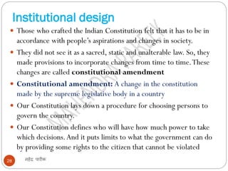 Institutional design
महेंद्र पारीक28
 Those who crafted the Indian Constitution felt that it has to be in
accordance with people’s aspirations and changes in society.
 They did not see it as a sacred, static and unalterable law. So, they
made provisions to incorporate changes from time to time.These
changes are called constitutional amendment
 Constitutional amendment: A change in the constitution
made by the supreme legislative body in a country
 Our Constitution lays down a procedure for choosing persons to
govern the country.
 Our Constitution defines who will have how much power to take
which decisions.And it puts limits to what the government can do
by providing some rights to the citizen that cannot be violated
 