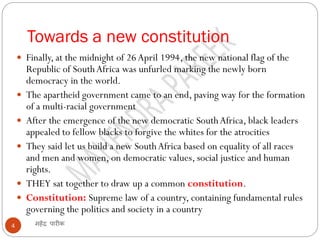 Towards a new constitution
महेंद्र पारीक4
 Finally, at the midnight of 26April 1994, the new national flag of the
Republic of SouthAfrica was unfurled marking the newly born
democracy in the world.
 The apartheid government came to an end, paving way for the formation
of a multi-racial government
 After the emergence of the new democratic SouthAfrica, black leaders
appealed to fellow blacks to forgive the whites for the atrocities
 They said let us build a new SouthAfrica based on equality of all races
and men and women, on democratic values, social justice and human
rights.
 THEY sat together to draw up a common constitution.
 Constitution: Supreme law of a country, containing fundamental rules
governing the politics and society in a country
 