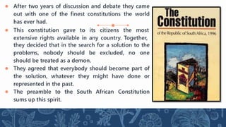 ● After two years of discussion and debate they came
out with one of the finest constitutions the world
has ever had.
● This constitution gave to its citizens the most
extensive rights available in any country. Together,
they decided that in the search for a solution to the
problems, nobody should be excluded, no one
should be treated as a demon.
● They agreed that everybody should become part of
the solution, whatever they might have done or
represented in the past.
● The preamble to the South African Constitution
sums up this spirit.
 