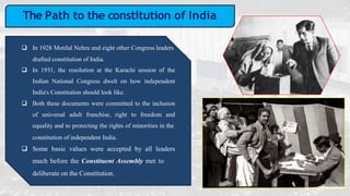 The Path to the constitution of India
 In 1928 Motilal Nehru and eight other Congress leaders
drafted constitution of India.
 In 1931, the resolution at the Karachi session of the
Indian National Congress dwelt on how independent
India's Constitution should look like.
 Both these documents were committed to the inclusion
of universal adult franchise, right to freedom and
equality and to protecting the rights of minorities in the
constitution of independent India.
 Some basic values were accepted by all leaders
much before the Constituent Assembly met to
deliberate on the Constitution.
 