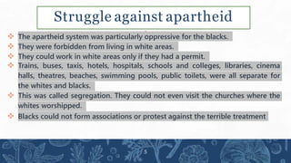 Struggle against apartheid
 The apartheid system was particularly oppressive for the blacks.
 They were forbidden from living in white areas.
 They could work in white areas only if they had a permit.
 Trains, buses, taxis, hotels, hospitals, schools and colleges, libraries, cinema
halls, theatres, beaches, swimming pools, public toilets, were all separate for
the whites and blacks.
 This was called segregation. They could not even visit the churches where the
whites worshipped.
 Blacks could not form associations or protest against the terrible treatment
5
 