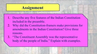 Assignment
1. Describe any five features of the Indian Constitution
included in the preamble.
2. Why did the Constitution-framers make provisions for
amendments in the Indian Constitution? Give three
reasons.
3. “The Constituent Assembly was the representative
body of the people of India.” Explain with examples.
 