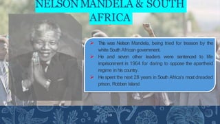 NELSONMANDELA & SOUTH
AFRICA
 This was Nelson Mandela, being tried for treason by the
white South African government.
 He and seven other leaders were sentenced to life
imprisonment in 1964 for daring to oppose the apartheid
regime in his country.
 He spent the next 28 years in South Africa’s most dreaded
prison, Robben Island
10
 