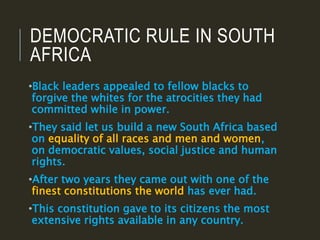 DEMOCRATIC RULE IN SOUTH
AFRICA
•Black leaders appealed to fellow blacks to
forgive the whites for the atrocities they had
committed while in power.
•They said let us build a new South Africa based
on equality of all races and men and women,
on democratic values, social justice and human
rights.
•After two years they came out with one of the
finest constitutions the world has ever had.
•This constitution gave to its citizens the most
extensive rights available in any country.
 
