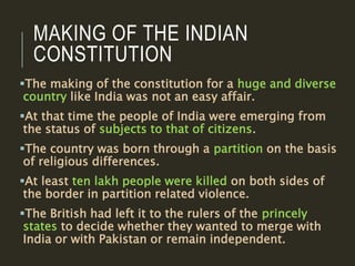 MAKING OF THE INDIAN
CONSTITUTION
The making of the constitution for a huge and diverse
country like India was not an easy affair.
At that time the people of India were emerging from
the status of subjects to that of citizens.
The country was born through a partition on the basis
of religious differences.
At least ten lakh people were killed on both sides of
the border in partition related violence.
The British had left it to the rulers of the princely
states to decide whether they wanted to merge with
India or with Pakistan or remain independent.
 
