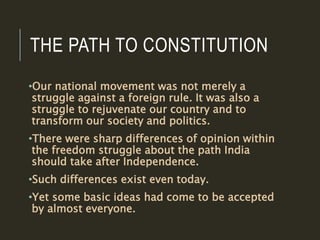 THE PATH TO CONSTITUTION
•Our national movement was not merely a
struggle against a foreign rule. It was also a
struggle to rejuvenate our country and to
transform our society and politics.
•There were sharp differences of opinion within
the freedom struggle about the path India
should take after Independence.
•Such differences exist even today.
•Yet some basic ideas had come to be accepted
by almost everyone.
 