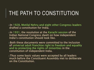 THE PATH TO CONSTITUTION
oIn 1928, Motilal Nehru and eight other Congress leaders
drafted a constitution for India.
oIn 1931, the resolution at the Karachi session of the
Indian National Congress dwelt on how independent
India’s constitution should look like.
oBoth these documents were committed to the inclusion
of universal adult franchise right to freedom and equality
and to protecting the rights of minorities in the
constitution of independent India.
oThus some basic values were accepted by all leaders
much before the Constituent Assembly met to deliberate
on the Constitution.
 
