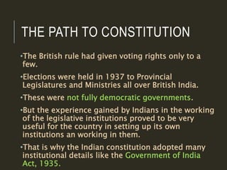 THE PATH TO CONSTITUTION
•The British rule had given voting rights only to a
few.
•Elections were held in 1937 to Provincial
Legislatures and Ministries all over British India.
•These were not fully democratic governments.
•But the experience gained by Indians in the working
of the legislative institutions proved to be very
useful for the country in setting up its own
institutions an working in them.
•That is why the Indian constitution adopted many
institutional details like the Government of India
Act, 1935.
 