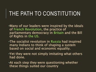 THE PATH TO CONSTITUTION
•Many of our leaders were inspired by the ideals
of French Revolution, the practice of
parliamentary democracy in Britain and the Bill
of Rights in the US.
•The socialist revolution in Russia had inspired
many Indians to think of shaping a system
based on social and economic equality.
•Yet they were not simply imitating what others
had done.
•At each step they were questioning whether
these things suited our country
 