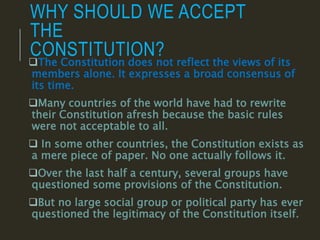 WHY SHOULD WE ACCEPT
THE
CONSTITUTION?
The Constitution does not reflect the views of its
members alone. It expresses a broad consensus of
its time.
Many countries of the world have had to rewrite
their Constitution afresh because the basic rules
were not acceptable to all.
 In some other countries, the Constitution exists as
a mere piece of paper. No one actually follows it.
Over the last half a century, several groups have
questioned some provisions of the Constitution.
But no large social group or political party has ever
questioned the legitimacy of the Constitution itself.
 