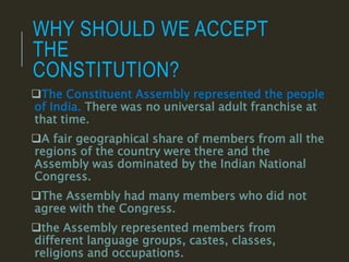WHY SHOULD WE ACCEPT
THE
CONSTITUTION?
The Constituent Assembly represented the people
of India. There was no universal adult franchise at
that time.
A fair geographical share of members from all the
regions of the country were there and the
Assembly was dominated by the Indian National
Congress.
The Assembly had many members who did not
agree with the Congress.
the Assembly represented members from
different language groups, castes, classes,
religions and occupations.
 