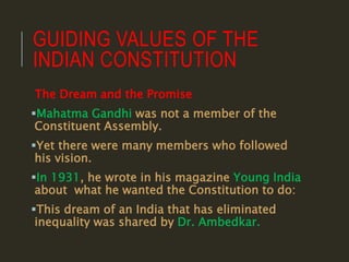 GUIDING VALUES OF THE
INDIAN CONSTITUTION
The Dream and the Promise
Mahatma Gandhi was not a member of the
Constituent Assembly.
Yet there were many members who followed
his vision.
In 1931, he wrote in his magazine Young India
about what he wanted the Constitution to do:
This dream of an India that has eliminated
inequality was shared by Dr. Ambedkar.
 