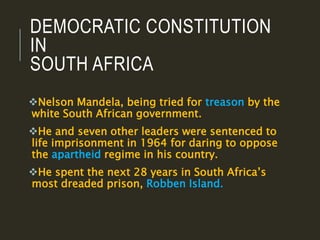 DEMOCRATIC CONSTITUTION
IN
SOUTH AFRICA
Nelson Mandela, being tried for treason by the
white South African government.
He and seven other leaders were sentenced to
life imprisonment in 1964 for daring to oppose
the apartheid regime in his country.
He spent the next 28 years in South Africa’s
most dreaded prison, Robben Island.
 