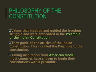 PHILOSOPHY OF THE
CONSTITUTION
Values that inspired and guided the freedom
struggle and were embedded in the Preamble
of the Indian Constitution.
They guide all the articles of the Indian
Constitution. This is called the Preamble to the
constitution.
Taking inspiration from American model,
most countries have chosen to begin their
constitutions with a preamble.
 