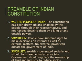 PREAMBLE OF INDIAN
CONSTITUTION
1. WE, THE PEOPLE OF INDIA: The constitution
has been drawn up and enacted by the
people through their representatives, and
not handed down to them by a king or any
outside powers.
2. SOVEREIGN: People have supreme right to
make decisions on internal as well as
external matters. No external power can
dictate the government of India.
3. SOCIALIST: Wealth is generated socially and
should be shared equally by society.
Government should regulate the ownership
 